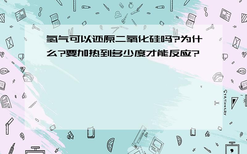 氢气可以还原二氧化硅吗?为什么?要加热到多少度才能反应?