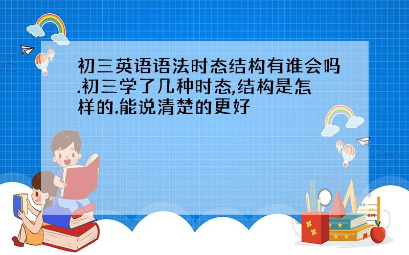 初三英语语法时态结构有谁会吗.初三学了几种时态,结构是怎样的.能说清楚的更好