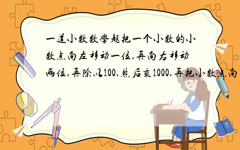 一道小数数学题把一个小数的小数点向左移动一位,再向右移动两位,再除以100,然后乘1000,再把小数点向右移动三位,又缩