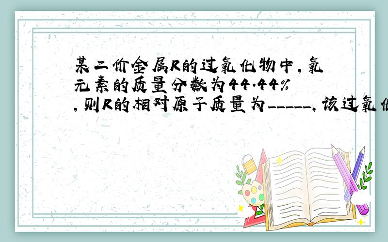 某二价金属R的过氧化物中,氧元素的质量分数为44.44%,则R的相对原子质量为_____,该过氧化物的化学式为____