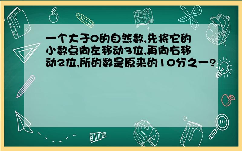 一个大于0的自然数,先将它的小数点向左移动3位,再向右移动2位,所的数是原来的10分之一?