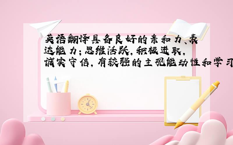 英语翻译具备良好的亲和力、表达能力；思维活跃,积极进取,诚实守信,有较强的主观能动性和学习能力；做事积极主动,有耐心,吃