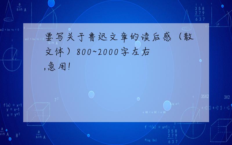 要写关于鲁迅文章的读后感（散文体）800~2000字左右,急用!