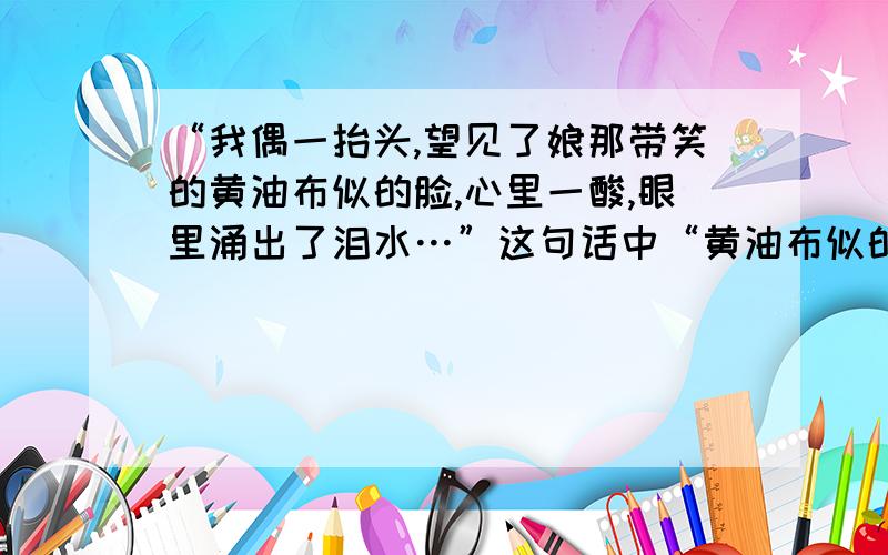 “我偶一抬头,望见了娘那带笑的黄油布似的脸,心里一酸,眼里涌出了泪水…”这句话中“黄油布似的脸”...