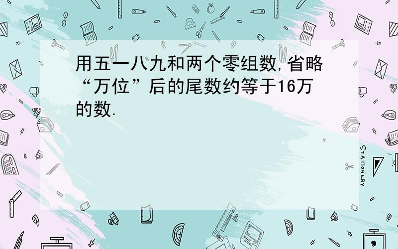 用五一八九和两个零组数,省略“万位”后的尾数约等于16万的数.