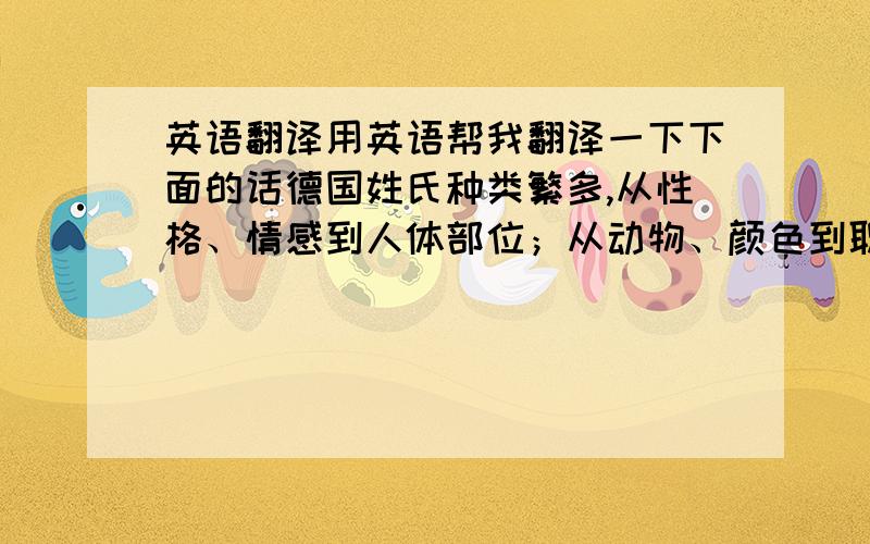 英语翻译用英语帮我翻译一下下面的话德国姓氏种类繁多,从性格、情感到人体部位；从动物、颜色到职业等等,五花八门、无奇不有.