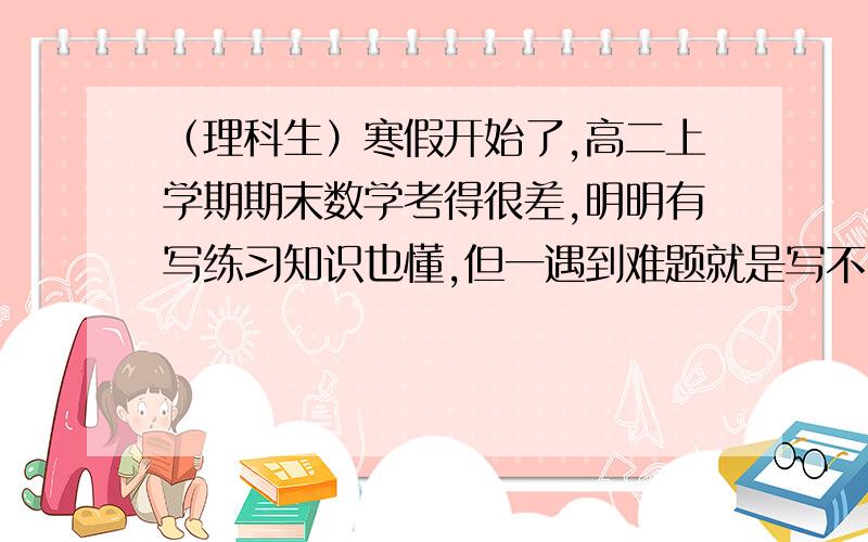 （理科生）寒假开始了,高二上学期期末数学考得很差,明明有写练习知识也懂,但一遇到难题就是写不出来了.求高手告诉我这个寒假