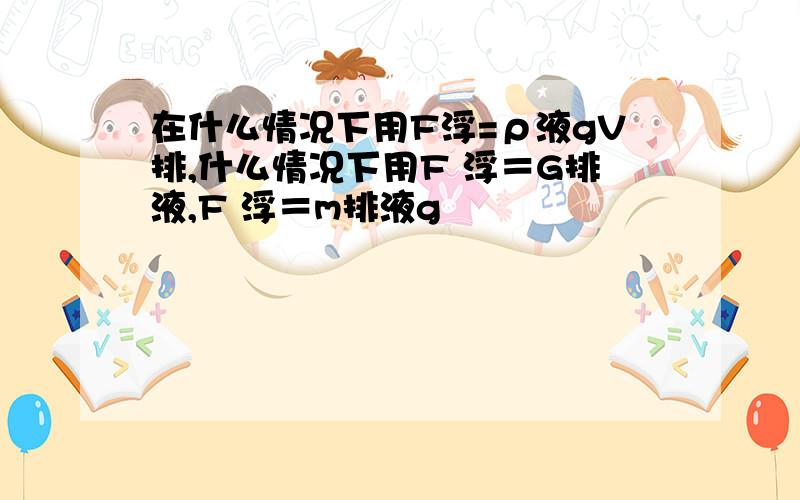 在什么情况下用F浮=ρ液gV排,什么情况下用F 浮＝G排液,F 浮＝m排液g