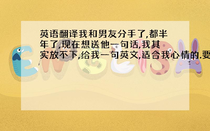 英语翻译我和男友分手了,都半年了,现在想送他一句话,我其实放不下,给我一句英文,适合我心情的.要有点意境，