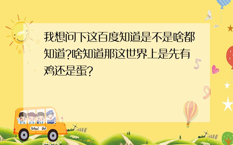 我想问下这百度知道是不是啥都知道?啥知道那这世界上是先有鸡还是蛋?