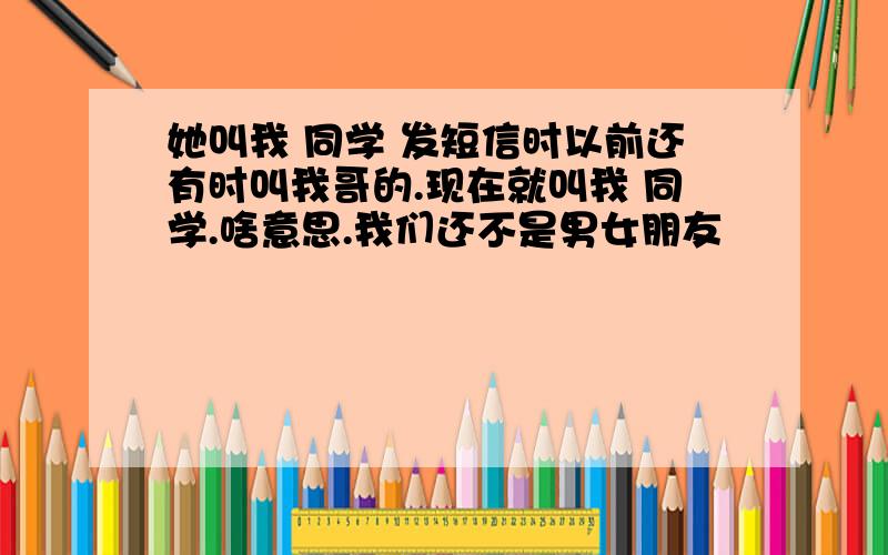 她叫我 同学 发短信时以前还有时叫我哥的.现在就叫我 同学.啥意思.我们还不是男女朋友