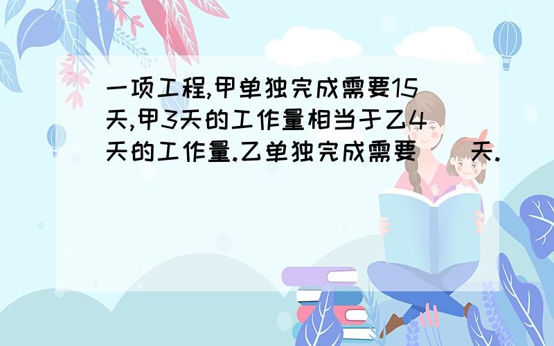 一项工程,甲单独完成需要15天,甲3天的工作量相当于乙4天的工作量.乙单独完成需要（）天.