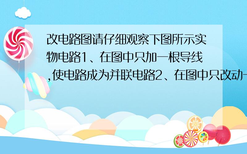 改电路图请仔细观察下图所示实物电路1、在图中只加一根导线,使电路成为并联电路2、在图中只改动一根导线的一端,使电路成为串