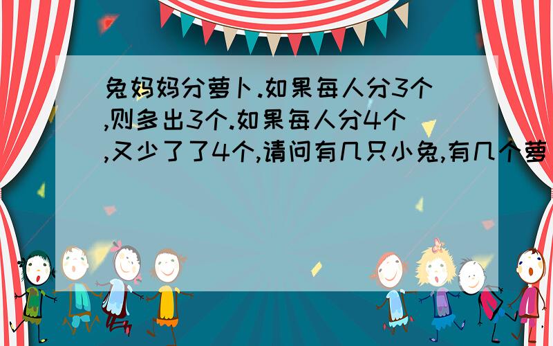 兔妈妈分萝卜.如果每人分3个,则多出3个.如果每人分4个,又少了了4个,请问有几只小兔,有几个萝卜?