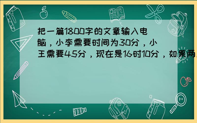 把一篇1800字的文章输入电脑，小李需要时间为30分，小王需要45分，现在是16时10分，如果两人合作，能在16时30分