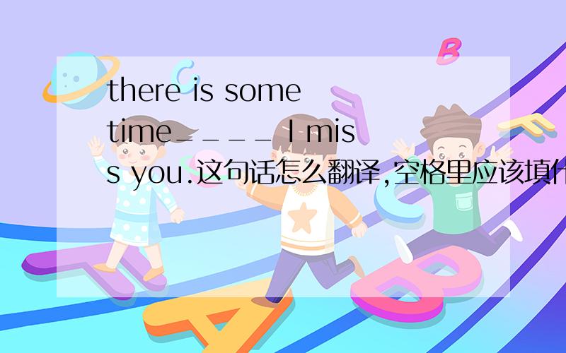 there is some time____ I miss you.这句话怎么翻译,空格里应该填什么?为什么?