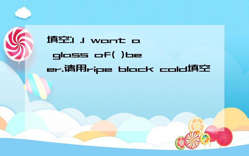 填空:1 .I want a glass of( )beer.请用ripe black cold填空