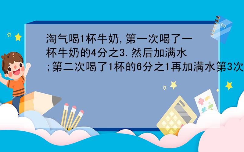 淘气喝1杯牛奶,第一次喝了一杯牛奶的4分之3.然后加满水;第二次喝了1杯的6分之1再加满水第3次喝了1杯的20分之1又加