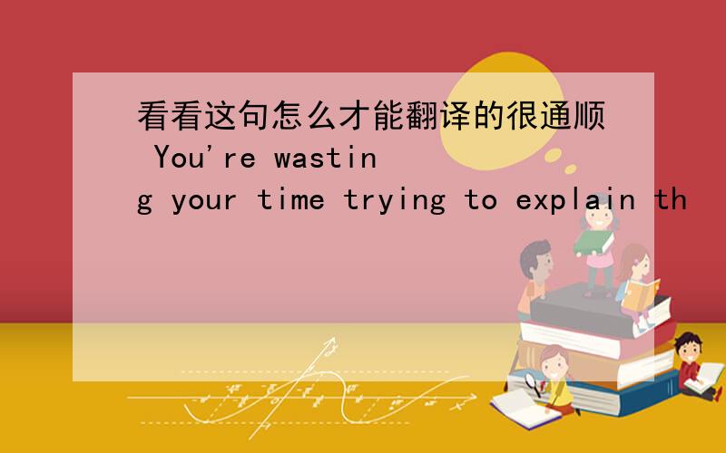 看看这句怎么才能翻译的很通顺 You're wasting your time trying to explain th