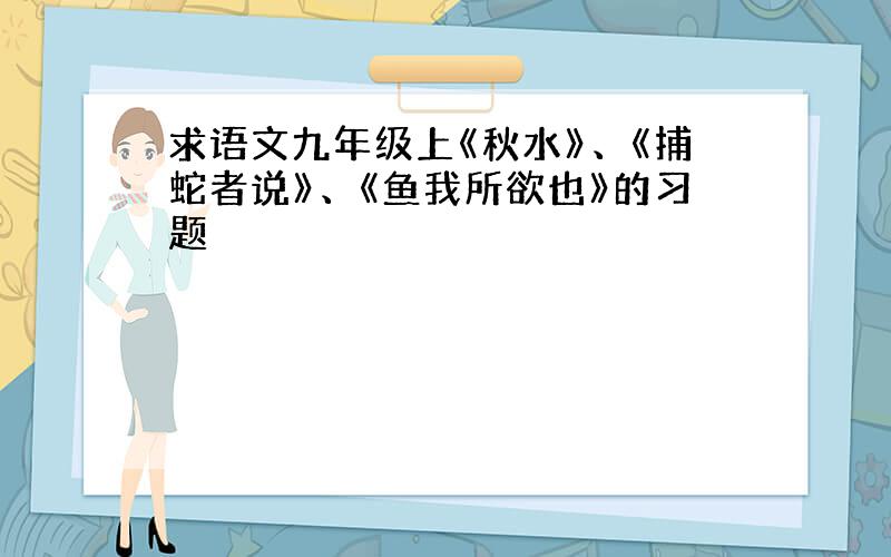 求语文九年级上《秋水》、《捕蛇者说》、《鱼我所欲也》的习题