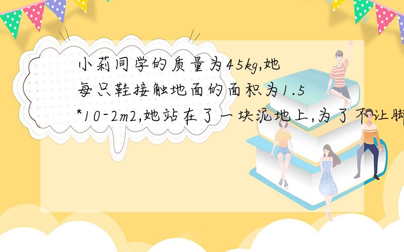 小莉同学的质量为45kg,她每只鞋接触地面的面积为1.5*10-2m2,她站在了一块泥地上,为了不让脚陷进泥地.