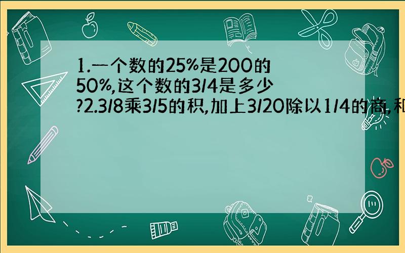 1.一个数的25%是200的50%,这个数的3/4是多少?2.3/8乘3/5的积,加上3/20除以1/4的商,和是多少?