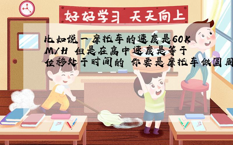 比如说一摩托车的速度是60KM/H 但是在高中速度是等于位移处于时间的 你要是摩托车做圆周运动不就是0M/H了 那不应该