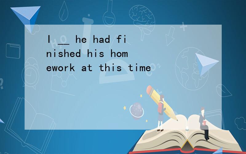 I __ he had finished his homework at this time