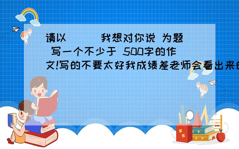 请以 （ ）我想对你说 为题 写一个不少于 500字的作文!写的不要太好我成绩差老师会看出来的