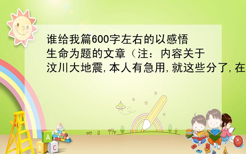 谁给我篇600字左右的以感悟生命为题的文章（注：内容关于汶川大地震,本人有急用,就这些分了,在线等）