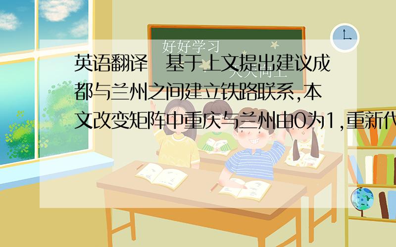 英语翻译　基于上文提出建议成都与兰州之间建立铁路联系,本文改变矩阵中重庆与兰州由0为1,重新代入算法中得出整体集团性系数