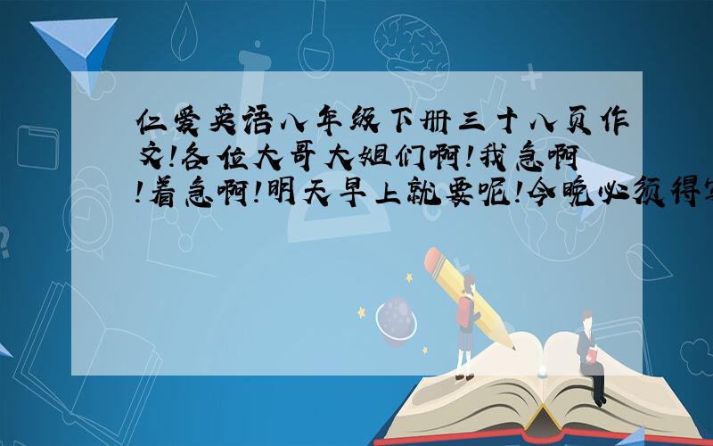 仁爱英语八年级下册三十八页作文!各位大哥大姐们啊!我急啊!着急啊!明天早上就要呢!今晚必须得写完呢!