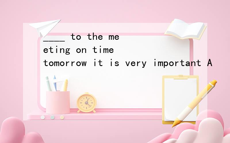 ____ to the meeting on time tomorrow it is very important A