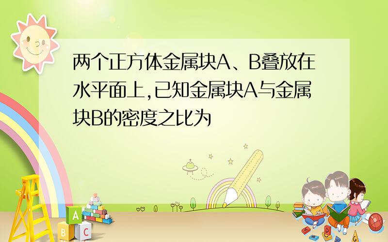 两个正方体金属块A、B叠放在水平面上,已知金属块A与金属块B的密度之比为