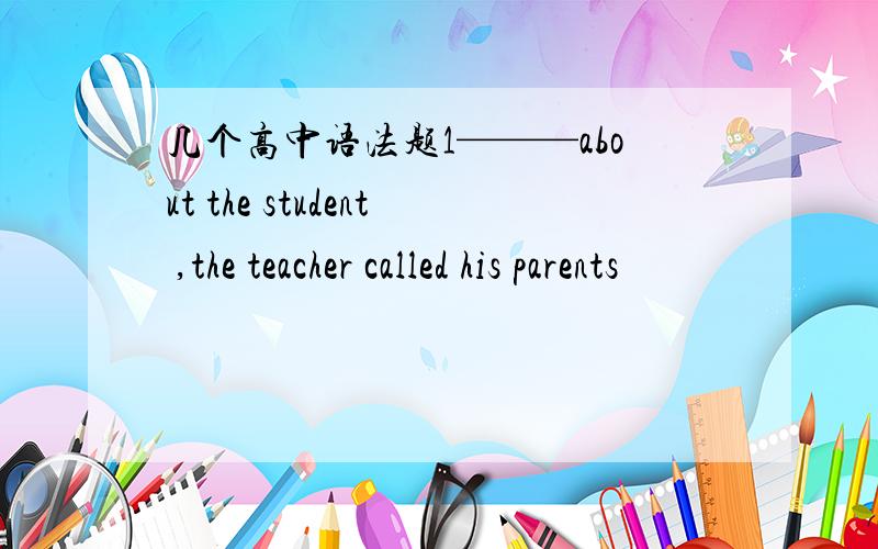 几个高中语法题1———about the student ,the teacher called his parents