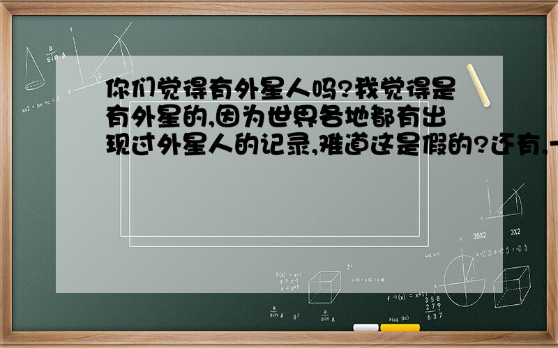 你们觉得有外星人吗?我觉得是有外星的,因为世界各地都有出现过外星人的记录,难道这是假的?还有,一些科学家说其他星球的环境