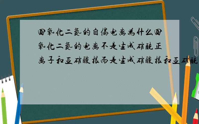 四氧化二氮的自偶电离为什么四氧化二氮的电离不是生成硝酰正离子和亚硝酸根而是生成硝酸根和亚硝酰正离子和硝酸根?好像它们的稳