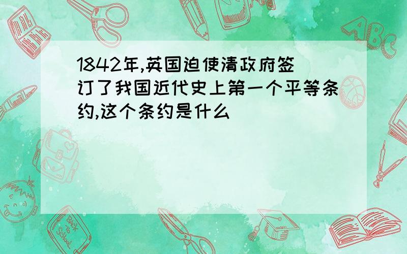 1842年,英国迫使清政府签订了我国近代史上第一个平等条约,这个条约是什么