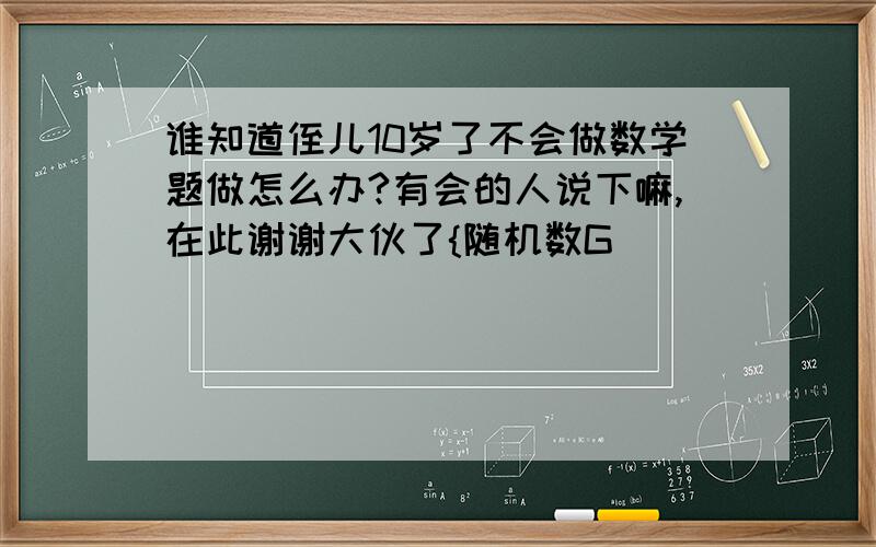 谁知道侄儿10岁了不会做数学题做怎么办?有会的人说下嘛,在此谢谢大伙了{随机数G