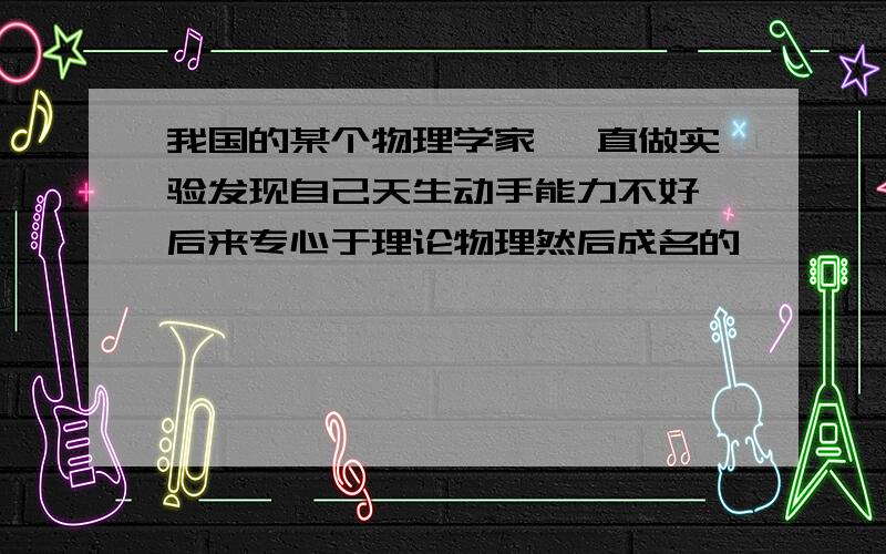 我国的某个物理学家 一直做实验发现自己天生动手能力不好 后来专心于理论物理然后成名的