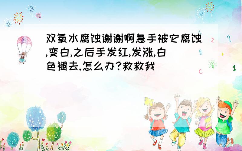 双氧水腐蚀谢谢啊急手被它腐蚀,变白,之后手发红,发涨,白色褪去.怎么办?救救我