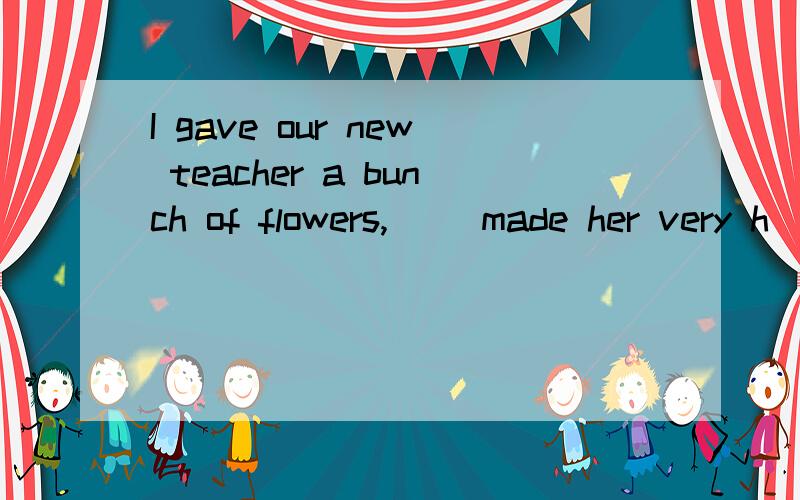 I gave our new teacher a bunch of flowers,( )made her very h