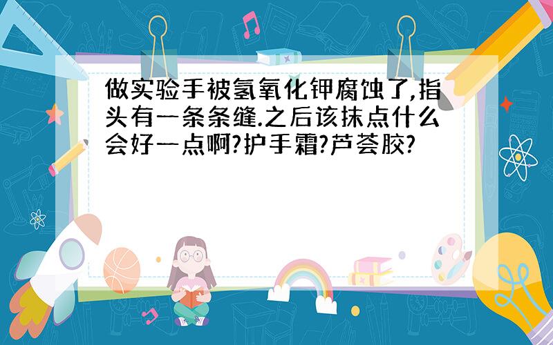 做实验手被氢氧化钾腐蚀了,指头有一条条缝.之后该抹点什么会好一点啊?护手霜?芦荟胶?