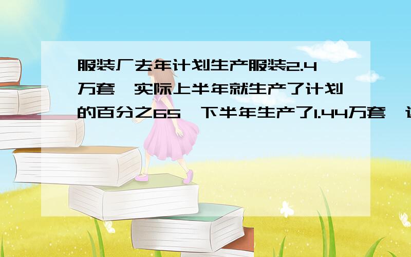 服装厂去年计划生产服装2.4万套,实际上半年就生产了计划的百分之65,下半年生产了1.44万套,这样全年实际