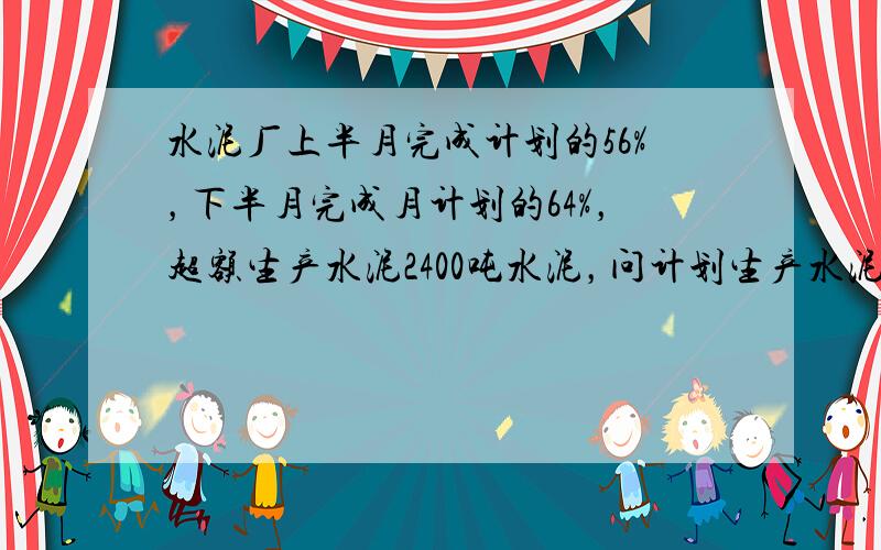 水泥厂上半月完成计划的56%，下半月完成月计划的64%，超额生产水泥2400吨水泥，问计划生产水泥多少吨？