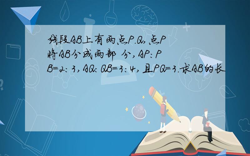 线段AB上有两点P.Q,点P将AB分成两部 分,AP:PB=2:3,AQ:QB=3:4,且PQ=3.求AB的长