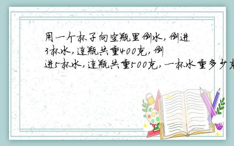 用一个杯子向空瓶里倒水,倒进3杯水,连瓶共重400克,倒进5杯水,连瓶共重500克,一杯水重多少克,一杯水重多少克?这个