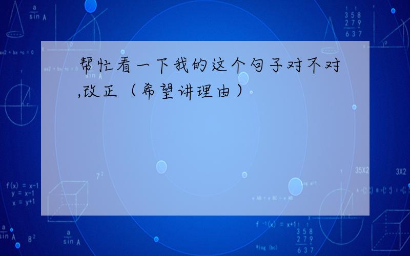 帮忙看一下我的这个句子对不对,改正（希望讲理由）