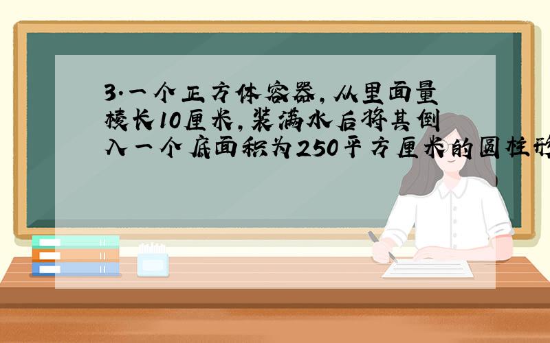 3.一个正方体容器,从里面量棱长10厘米,装满水后将其倒入一个底面积为250平方厘米的圆柱形容器内,此时水正好占圆柱形容