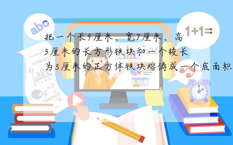 把一个长9厘米、宽7厘米、高3厘米的长方形铁块和一个棱长为5厘米的正方体铁块熔俦成一个底面积是20平方厘米